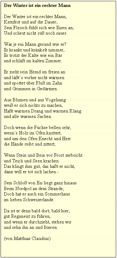 Textfeld: Der Winter ist ein rechter Mann
Der Winter ist ein rechter Mann,
Kernfest und auf die Dauer;
Sein Fleisch fhlt sich wie Eisen an,
Und scheut nicht s noch sauer.
War je ein Mann gesund wie er?
Er krankt und krnkelt nimmer,
Er trotzt der Klte wie ein Br
und schlft im kalten Zimmer.
Er zieht sein Hemd im freien an
und lts vorher nicht wrmen
und spottet ber Flu im Zahn
und Grimmen in Gedrmen.
Aus Blumen und aus Vogelsang
wei er sich nichts zu machen,
Hat warmen Drang und warmen Klang
und alle warmen Sachen.
Doch wenn die Fchse bellen sehr,
wenns Holz im Ofen knittert,
und um den Ofen Knecht und Herr
die Hnde reibt und zittert;
Wenn Stein und Bein vor Frost zerbricht
und Teich und Seen krachen:
Das klingt ihm gut, das hat er nicht,
dann will er tot sich lachen.-
Sein Schlo von Eis liegt ganz hinaus
Beim Nordpol an dem Strande;
Doch hat er auch ein Sommerhaus
im lieben Schweizerlande.
Da ist er denn bald dort, bald hier;
gut Regiment zu fhren;
und wenn er durchzieht, stehen wir
und sehn ihn an und frieren.
(von Matthias Claudius)

