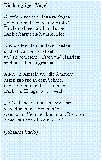 Textfeld: Die hungrigen Vgel

Sptzlein vor den Husern fragen:
Habt ihr nicht ein wenig Brot ?
Finklein klagen auch und sagen:
Ach erbarmt euch unsrer Not

Und die Meislein und die Zeislein
sind jetzt arme Bettelleut
und sie schreien:  Tisch und Huslein
sind uns allen eingeschneit.

Auch die Amseln und die Ammern
sitzen zitternd in dem Schnee,
und sie frieren und sie jammern:
Ach, der Hunger tut so weh!

Liebe Kinder streut uns Brschen
werdet nicht im Geben md,
wenn dann Veilchen blhn und Rschen
singen wir euch Lied um Lied.

(Johannes Staub)
