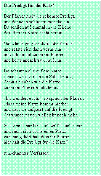 Textfeld: Die Predigt fr die Katz

Der Pfarrer hielt die schnste Predigt,
und dennoch schliefen manche ein.
Da schlich auf einmal in die Kirche
des Pfarrers Katze sacht herein.

Ganz leise ging sie durch die Kirche
und setzte sich dann vorne hin
und sah hinauf zu ihrem Pfarrer
und hrte andachtsvoll auf ihn.

Da schauten alle auf die Katze,
schnell weckte man die Schlfer auf,
damit sie shen wie die Katze
zu ihrem Pfarrer blickt hinauf.

Ihr wundert euch,, so sprach der Pfarrer,
dass meine Katze kommt hierher
und dass sie aufpasst auf die Predigt,
das wundert euch vielleicht noch mehr.

Sie kommt hierher  ich wills euch sagen 
und sucht sich vorne einen Platz,
weil sie gehrt hat, dass ihr Pfarrer
hier hlt die Predigt fr die Katz.

(unbekannter Verfasser)

