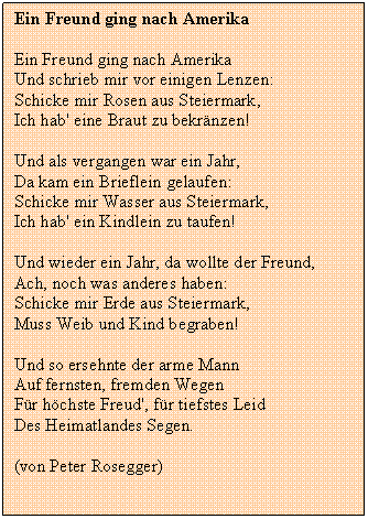 Textfeld: Ein Freund ging nach Amerika

Ein Freund ging nach Amerika
Und schrieb mir vor einigen Lenzen:
Schicke mir Rosen aus Steiermark,
Ich hab' eine Braut zu bekrnzen!
Und als vergangen war ein Jahr,
Da kam ein Brieflein gelaufen:
Schicke mir Wasser aus Steiermark,
Ich hab' ein Kindlein zu taufen!
Und wieder ein Jahr, da wollte der Freund,
Ach, noch was anderes haben:
Schicke mir Erde aus Steiermark,
Muss Weib und Kind begraben!
Und so ersehnte der arme Mann
Auf fernsten, fremden Wegen
Fr hchste Freud', fr tiefstes Leid
Des Heimatlandes Segen.
(von Peter Rosegger)

