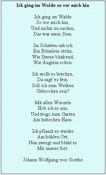 Textfeld: Ich ging im Walde so vor mich hin

Ich ging im Walde 
So vor mich hin,
Und nichts zu suchen,
Das war mein Sinn.

Im Schatten sah ich 
Ein Blmlein stehn, 
Wie Sterne blinkend, 
Wie uglein schn. 

Ich wollt es brechen, 
Da sagt' es fein: 
Soll ich zum Welken 
Gebrochen sein? 

Mit allen Wurzeln 
Hob ich es aus, 
Und trugs zum Garten 
Am hbschen Haus.

Ich pflanzt es wieder
Am khlen Ort; 
Nun zweigt und blht es 
Mir immer fort.

Johann Wolfgang von Goethe 

