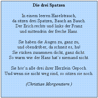 Textfeld: Die drei Spatzen 
In einem leeren Haselstrauch, 
da sitzen drei Spatzen, Bauch an Bauch. 
Der Erich rechts und links der Franz 
und mittendrin der freche Hans. 
Sie haben die Augen zu, ganz zu, 
und obendrber, da schneit es, hu! 
Sie rcken zusammen dicht, ganz dicht.
So warm wie der Hans hat`s niemand nicht.
Sie hr`n alle drei ihrer Herzlein Gepoch. 
Und wenn sie nicht weg sind, so sitzen sie noch. 
(Christian Morgenstern )


