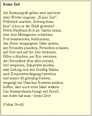 Textfeld: Keine Zeit

Als Rentnergru gelten weit und breit
zwei Wrter ringsum: Keine Zeit.
Frhstck machen, Zeitung lesen,
heut schon in der Stadt gewesen?
Nebst Nachbarn froh im Garten sitzen,
ber dem Mittagessen schwitzen,
Post beantworten, telefonieren,
den Stress vergangener Jahre spren,
mit Freunden plaudern, Fernsehen schauen,
auf Gott und auf die Zeit vertrauen,
Pillen schlucken, per Bus verreisen,
die Gesundheit ber alles preisen,
viel vergessen, Babysitter spielen,
statt Siebzig sich wie Dreiig fhlen,
auch Krperertchtigung betreiben
und immer fit gelenkig bleiben,
vergngt ein Glschen Rotwein trinken,
hoffen, dass noch viele Jahre winken:
Das Rentnerdasein bringt viel Freud,
nur leider hat man  keine Zeit!

(Oskar Stock)

