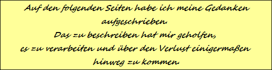 Auf den folgenden Seiten habe ich meine Gedanken
aufgeschrieben. 
Das zu beschreiben hat mir geholfen, 
es zu verarbeiten und ber den Verlust einigermaen 
hinweg zu kommen.