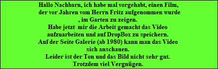 Hallo Nachbarn, ich habe mal vorgehabt, einen Film,
 der vor Jahren vom Herrn Fritz aufgenommen wurde
, im Garten zu zeigen. 
Habe jetzt  mir die Arbeit gemacht das Video 
aufzuarbeiten und auf DropBox zu speichern. 
Auf der Seite Galerie (ab 1980) kann man das Video 
sich anschauen. 
Leider ist der Ton und das Bild nicht sehr gut. 
Trotzdem viel Vergngen.