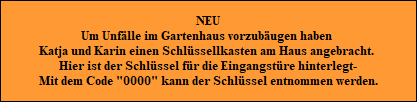 NEU
Um Unf�lle im Gartenhaus vorzub�ugen haben 
Katja und Karin einen Schl�ssellkasten am Haus angebracht. 
Hier ist der Schl�ssel f�r die Eingangst�re hinterlegt-
Mit dem Code 